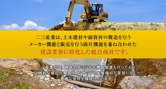 二三産業は、土木建材や副資材の製造を行うメーカー機能と販売を行う商社機能を兼ね合わせた 建設業界に特化した総合商社です。二三産業では、独自のオリジナル商品製造も行っており、圧倒的な幅広い商品ラインナップでお客様のご要望に応じた最適な資材を提供しています。